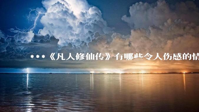 ***《凡人修仙传》有哪些令人伤感的情节？