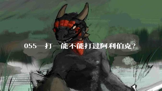 055一打一能不能打过阿利伯克？