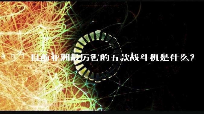 目前亚洲最厉害的五款战斗机是什么？