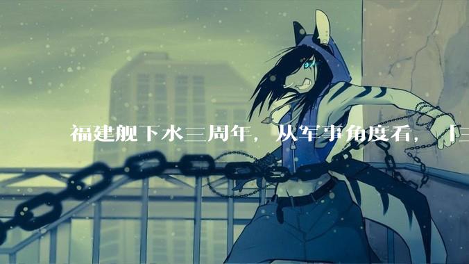 福建舰下水三周年，从军事角度看，「三航母时代」将带来哪些变化？