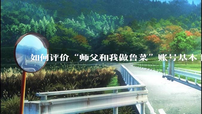 如何评价“师父和我做鲁菜”账号基本上停更?