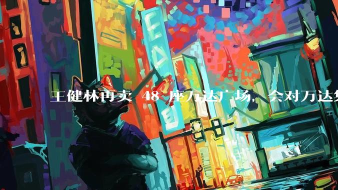 王健林再卖 48 座万达广场，会对万达集团带来哪些影响？目前万达面临怎样的困境？