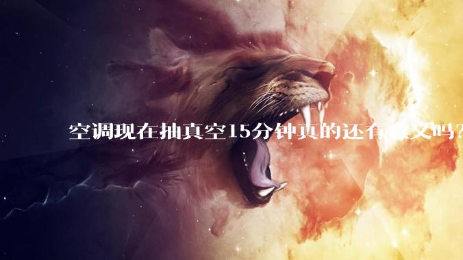 空调现在抽真空15分钟真的还有意义吗？