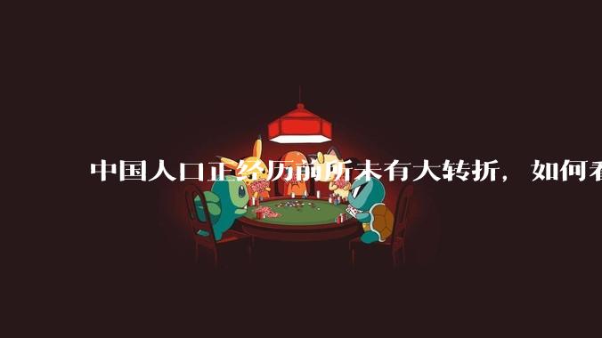 中国人口正经历前所未有大转折，如何看待中国人口负增长？应该怎样应对？