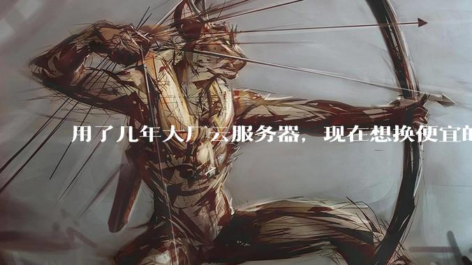 用了几年大厂云服务器，现在想换便宜的，有推荐的吗?