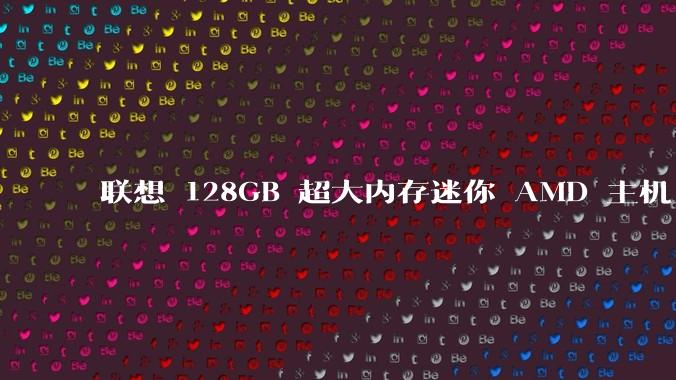 联想 128GB 超大内存迷你 AMD 主机上架，此款主机有哪些亮点？