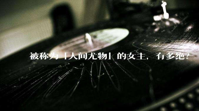 被称为「人间尤物」的女主，有多绝？