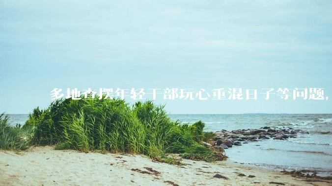 多地查摆年轻干部玩心重混日子等问题，如何看待此事？是否能推动干部作风建设？