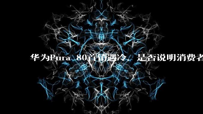 华为Pura 80首销遇冷，是否说明消费者已经开始对麒麟芯片性能有所觉醒？