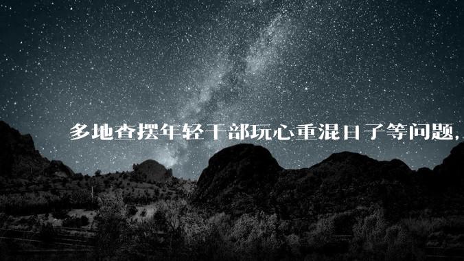 多地查摆年轻干部玩心重混日子等问题，如何看待此事？是否能推动干部作风建设？