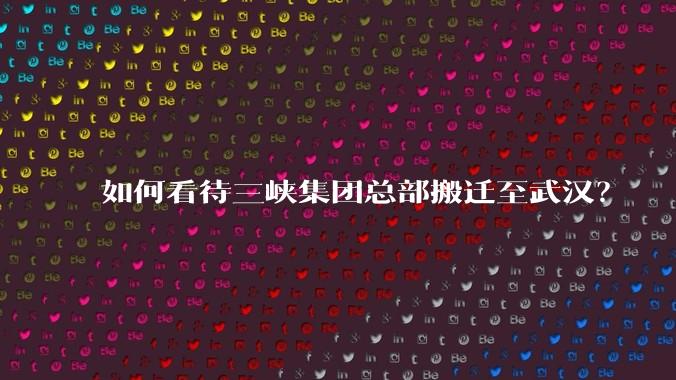 如何看待三峡集团总部搬迁至武汉？