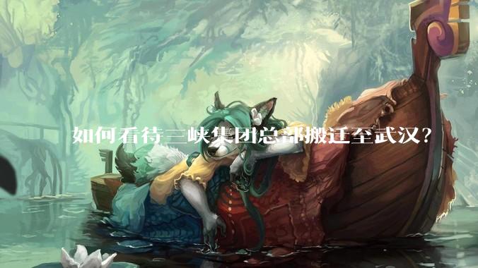 如何看待三峡集团总部搬迁至武汉？