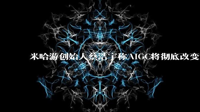 米哈游创始人蔡浩宇称AIGC将彻底改变游戏行业，游戏创造只属于顶尖团队，普通开发者建议转行，如何理解？