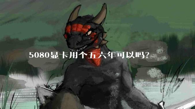 5080显卡用个五六年可以吗？
