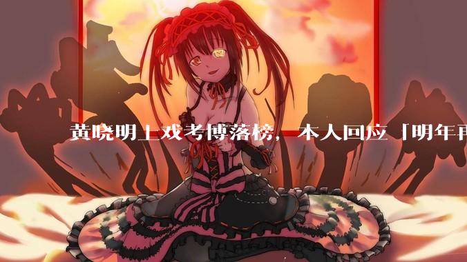 黄晓明上戏考博落榜，本人回应「明年再战」，怎样看明星对高学历的追求？上戏博士有多难考？