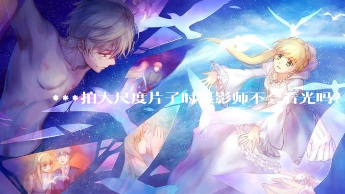***拍大尺度片子时摄影师不会看光吗？