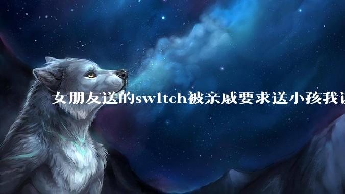 女朋友送的switch被亲戚要求送小孩我该怎么办？