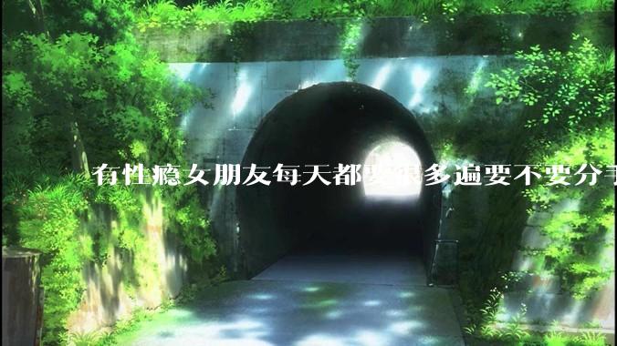 有性瘾女朋友每天都要很多遍要不要分手?