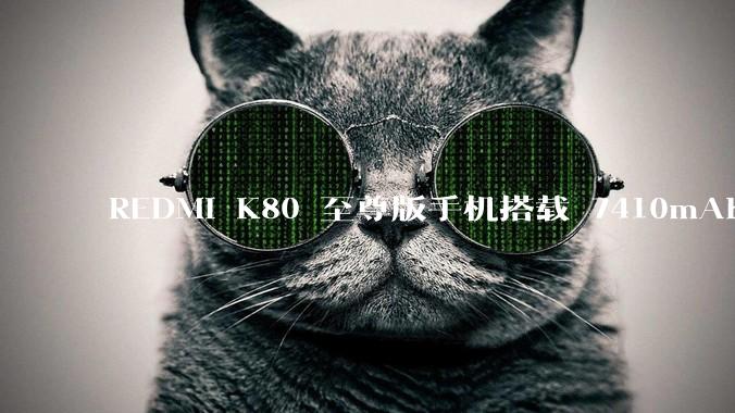 REDMI K80 至尊版手机搭载 7410mAh 电池，此款手机有哪些亮点？