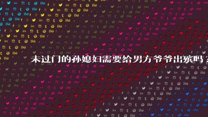 未过门的孙媳妇需要给男方爷爷出殡吗?