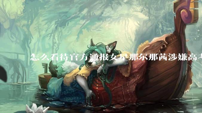 怎么看待官方通报女星那尔那茜涉嫌高考报名材料造***？