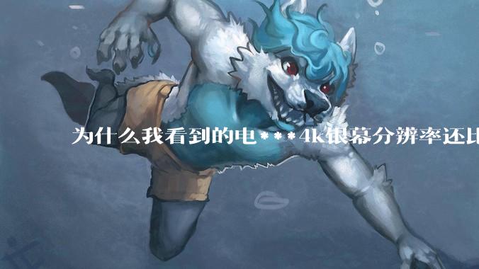 为什么我看到的电***4k银幕分辨率还比不过手机，模糊不清，还有严重拖影？