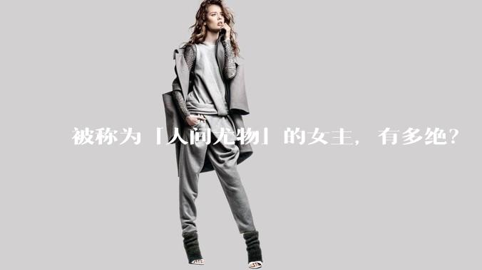被称为「人间尤物」的女主，有多绝？