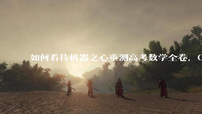 如何看待机器之心重测高考数学全卷，Gemini夺冠，豆包DeepSeek并列第二？