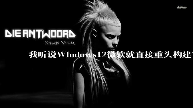 我听说Windows12微软就直接重头构建Windows了，就直接重构Win内核了，到底是不是真的?