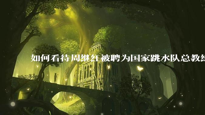 如何看待周继红被聘为国家跳水队总教练?