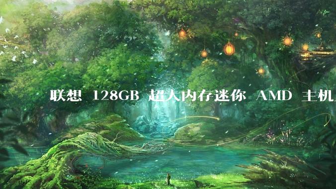 联想 128GB 超大内存迷你 AMD 主机上架，此款主机有哪些亮点？