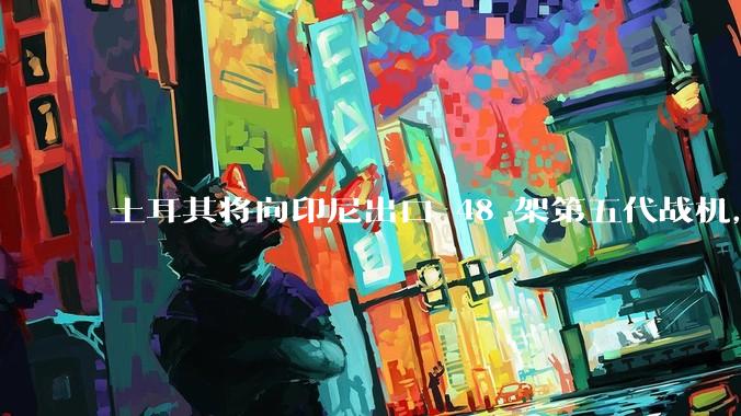 土耳其将向印尼出口 48 架第五代战机，这项交易对两国的军事和政治影响有哪些？