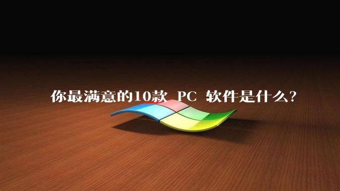 你最满意的10款 PC 软件是什么？