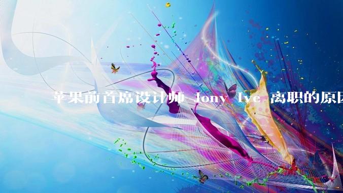 苹果前首席设计师 Jony Ive 离职的原因是什么？