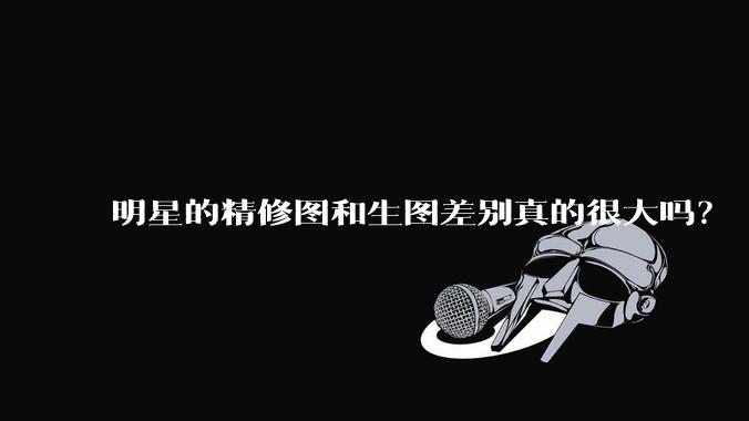 明星的精修图和生图差别真的很大吗？