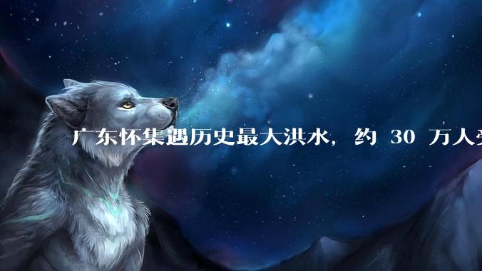 广东怀集遇历史最大洪水，约 30 万人受灾，积水最深处达 3 米，目前当地情况如何？