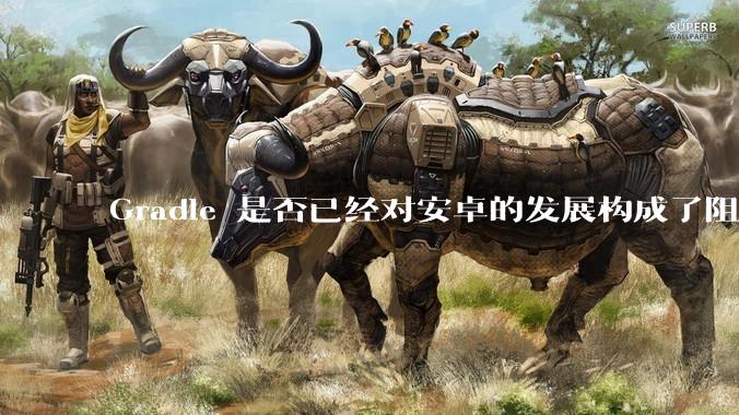 Gradle 是否已经对安卓的发展构成了阻碍？