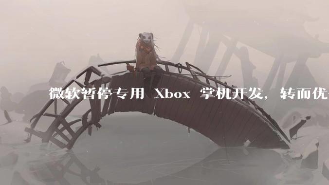 微软暂停专用 Xbox 掌机开发，转而优化 Windows 11 的掌机游戏体验，这背后原因有哪些？