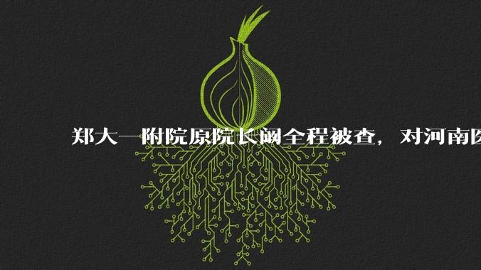 郑大一附院原院长阚全程被查，对河南医疗系统会带来哪些影响？