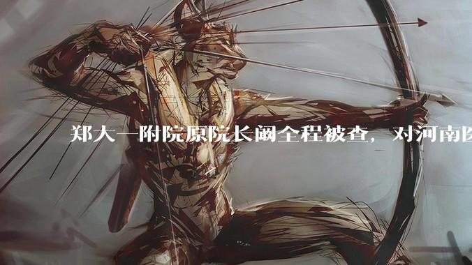 郑大一附院原院长阚全程被查，对河南医疗系统会带来哪些影响？