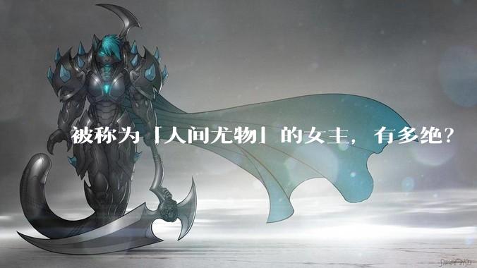 被称为「人间尤物」的女主，有多绝？