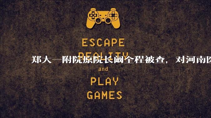 郑大一附院原院长阚全程被查，对河南医疗系统会带来哪些影响？