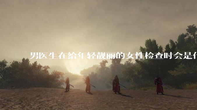 男医生在给年轻靓丽的女性检查时会是什么心态？