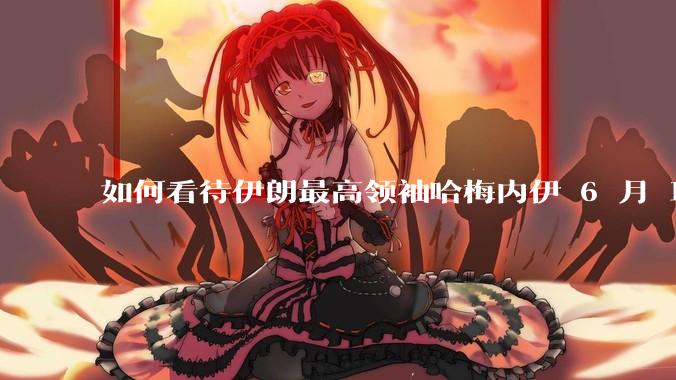 如何看待伊朗最高领袖哈梅内伊 6 月 18 日发布“必须强力打击以色列，永不妥协”的声明？